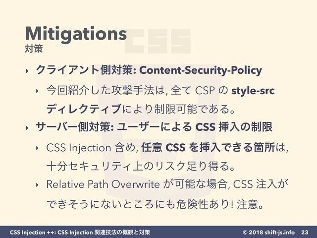 © 2018 shift-js.info
CSS Injection ++: CSS Injection ؔ࿈ٕ๏ͷ֓؍ͱରࡦ
Mitigations 
ରࡦ
‣ ΫϥΠΞϯτଆରࡦ: Content-Security-Policy
‣ ࠓճ঺հͨ͠߈ܸख๏͸, શͯ CSP ͷ style-src
σΟϨΫςΟϒʹΑΓ੍ݶՄೳͰ͋Δɻ
‣ αʔόʔଆରࡦ: ϢʔβʔʹΑΔ CSS ૠೖͷ੍ݶ
‣ CSS Injection ؚΊ, ೚ҙ CSS ΛૠೖͰ͖ΔՕॴ͸,
े෼ηΩϡϦςΟ্ͷϦεΫ଍ΓಘΔɻ
‣ Relative Path Overwrite ͕Մೳͳ৔߹, CSS ஫ೖ͕
Ͱ͖ͦ͏ʹͳ͍ͱ͜Ζʹ΋ةݥੑ͋Γ! ஫ҙɻ
23
