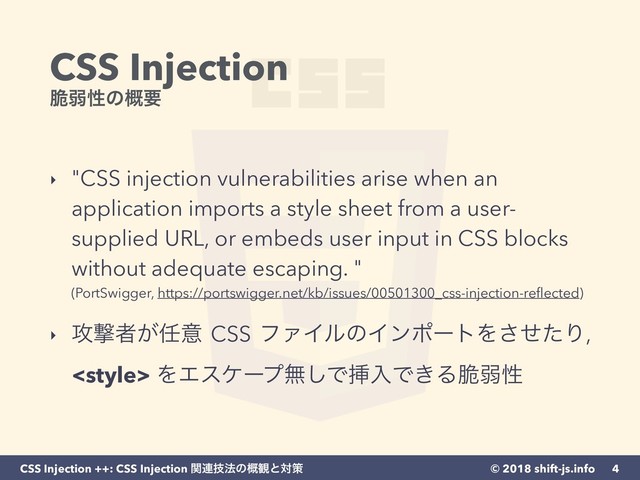 © 2018 shift-js.info
CSS Injection ++: CSS Injection ؔ࿈ٕ๏ͷ֓؍ͱରࡦ
CSS Injection 
੬ऑੑͷ֓ཁ
‣ "CSS injection vulnerabilities arise when an
application imports a style sheet from a user-
supplied URL, or embeds user input in CSS blocks
without adequate escaping. " 
(PortSwigger, https://portswigger.net/kb/issues/00501300_css-injection-reﬂected) 
‣ ߈ܸऀ͕೚ҙ CSS ϑΝΠϧͷΠϯϙʔτΛͤͨ͞Γ,
 ΛΤεέʔϓແ͠ͰૠೖͰ͖Δ੬ऑੑ
4
