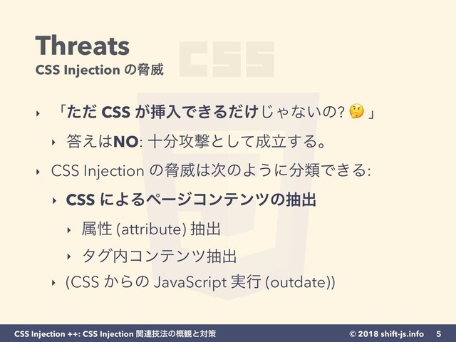 © 2018 shift-js.info
CSS Injection ++: CSS Injection ؔ࿈ٕ๏ͷ֓؍ͱରࡦ
Threats 
CSS Injection ͷڴҖ
‣ ʮͨͩ CSS ͕ૠೖͰ͖Δ͚ͩ͡Όͳ͍ͷ?  ʯ
‣ ౴͑͸NO: े෼߈ܸͱͯ͠੒ཱ͢Δɻ
‣ CSS Injection ͷڴҖ͸࣍ͷΑ͏ʹ෼ྨͰ͖Δ:
‣ CSS ʹΑΔϖʔδίϯςϯπͷநग़
‣ ଐੑ (attribute) நग़
‣ λά಺ίϯςϯπநग़
‣ (CSS ͔Βͷ JavaScript ࣮ߦ (outdate))
5
