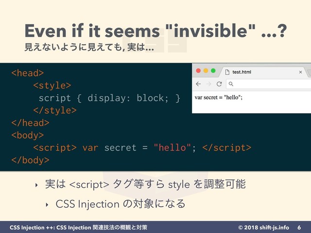 © 2018 shift-js.info
CSS Injection ++: CSS Injection ؔ࿈ٕ๏ͷ֓؍ͱରࡦ
Even if it seems "invisible" ...? 
ݟ͑ͳ͍Α͏ʹݟ͑ͯ΋, ࣮͸…
‣ ࣮͸  λά౳͢Β style Λௐ੔Մೳ
‣ CSS Injection ͷର৅ʹͳΔ
6
<head>
<style>
script { display: block; }
</style>
</head>
<body>
<script> var secret = "hello"; 
