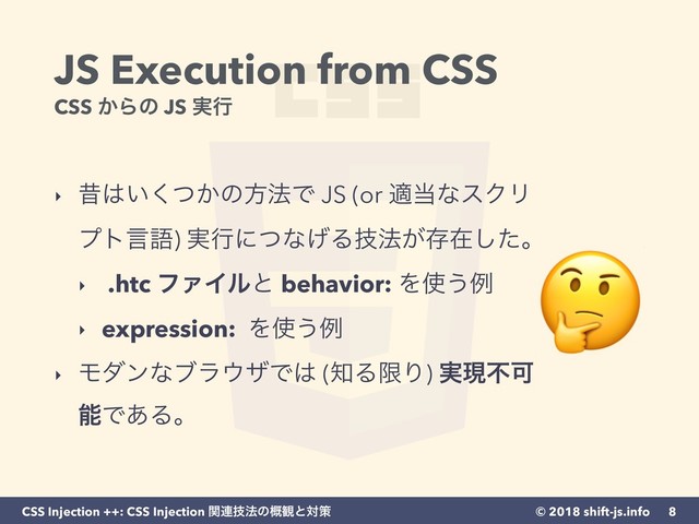 © 2018 shift-js.info
CSS Injection ++: CSS Injection ؔ࿈ٕ๏ͷ֓؍ͱରࡦ
JS Execution from CSS 
CSS ͔Βͷ JS ࣮ߦ
‣ ੲ͸͍͔ͭ͘ͷํ๏Ͱ JS (or ద౰ͳεΫϦ
ϓτݴޠ) ࣮ߦʹͭͳ͛Δٕ๏͕ଘࡏͨ͠ɻ
‣ .htc ϑΝΠϧͱ behavior: Λ࢖͏ྫ
‣ expression: Λ࢖͏ྫ
‣ Ϟμϯͳϒϥ΢βͰ͸ (஌ΔݶΓ) ࣮ݱෆՄ
ೳͰ͋Δɻ
8

