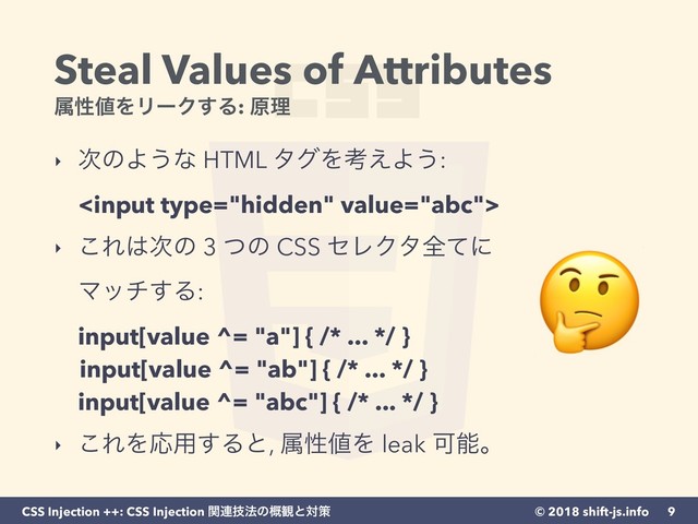 © 2018 shift-js.info
CSS Injection ++: CSS Injection ؔ࿈ٕ๏ͷ֓؍ͱରࡦ
Steal Values of Attributes 
ଐੑ஋ΛϦʔΫ͢Δ: ݪཧ
‣ ࣍ͷΑ͏ͳ HTML λάΛߟ͑Α͏: 
  
‣ ͜Ε͸࣍ͷ 3 ͭͷ CSS ηϨΫλશͯʹ
Ϛον͢Δ: 
input[value ^= "a"] { /* ... */ } 
input[value ^= "ab"] { /* ... */ } 
input[value ^= "abc"] { /* ... */ } 
‣ ͜ΕΛԠ༻͢Δͱ, ଐੑ஋Λ leak Մೳɻ
9

