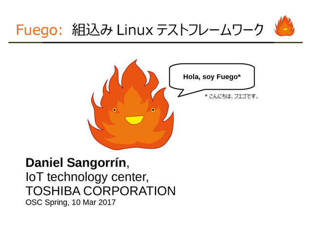 Fuego: 組込み Linux テストフレームワーク
Daniel Sangorrín,
IoT technology center,
TOSHIBA CORPORATION
OSC Spring, 10 Mar 2017
Hola, soy Fuego*
* こんにちは、フエゴです。
