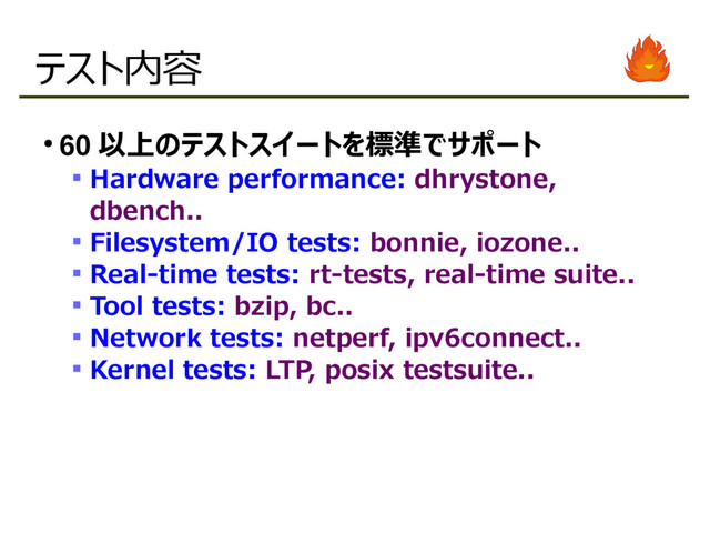 テスト内容
●
60 以上のテストスイートを標準でサポート
 Hardware performance: dhrystone,
dbench..
 Filesystem/IO tests: bonnie, iozone..
 Real-time tests: rt-tests, real-time suite..
 Tool tests: bzip, bc..
 Network tests: netperf, ipv6connect..
 Kernel tests: LTP, posix testsuite..
