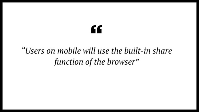 “Users on mobile will use the built-in share
function of the browser”
“
