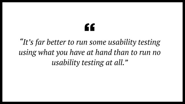 “It’s far better to run some usability testing
using what you have at hand than to run no
usability testing at all.”
“
