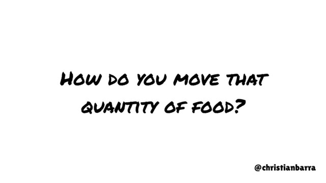 How do you move that
quantity of food?
@christianbarra
