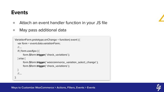 Events
Ways to Customize WooCommerce > Actions, Filters, Events > Events
● Attach an event handler function in your JS ﬁle
● May pass additional data
VariationForm.prototype.onChange = function( event ) {
var form = event.data.variationForm;
//….
if ( form.useAjax ) {
form.$form.trigger( 'check_variations' );
} else {
form.$form.trigger( 'woocommerce_variation_select_change' );
form.$form.trigger( 'check_variations' );
}
//….
};
