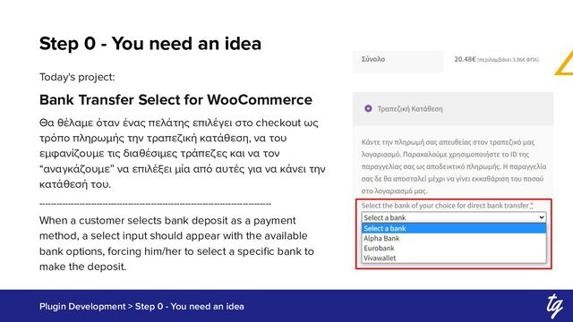 Step 0 - You need an idea
Plugin Development > Step 0 - You need an idea
Today's project:
Bank Transfer Select for WooCommerce
Θα θέλαμε όταν ένας πελάτης επιλέγει στο checkout ως
τρόπο πληρωμής την τραπεζική κατάθεση, να του
εμφανίζουμε τις διαθέσιμες τράπεζες και να τον
“αναγκάζουμε” να επιλέξει μία από αυτές για να κάνει την
κατάθεσή του.
---------------------------------------------------------------------------------
When a customer selects bank deposit as a payment
method, a select input should appear with the available
bank options, forcing him/her to select a speciﬁc bank to
make the deposit.
