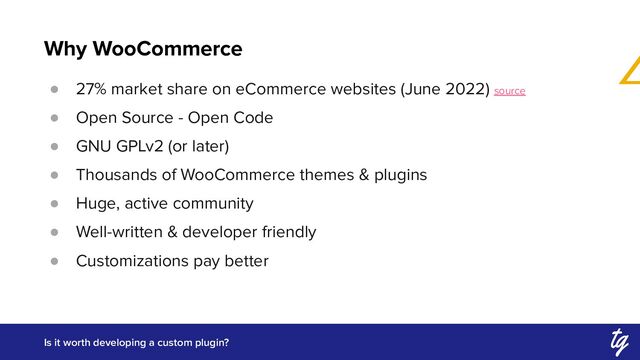 Why WooCommerce
Is it worth developing a custom plugin?
● 27% market share on eCommerce websites (June 2022) source
● Open Source - Open Code
● GNU GPLv2 (or later)
● Thousands of WooCommerce themes & plugins
● Huge, active community
● Well-written & developer friendly
● Customizations pay better
