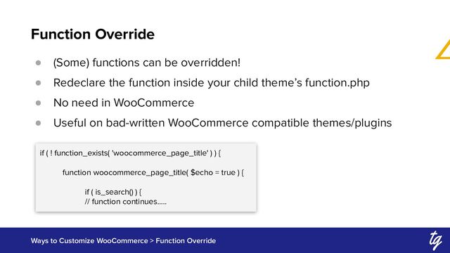 Function Override
Ways to Customize WooCommerce > Function Override
● (Some) functions can be overridden!
● Redeclare the function inside your child theme’s function.php
● No need in WooCommerce
● Useful on bad-written WooCommerce compatible themes/plugins
if ( ! function_exists( 'woocommerce_page_title' ) ) {
function woocommerce_page_title( $echo = true ) {
if ( is_search() ) {
// function continues…..
