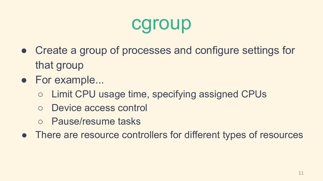 cgroup
● Create a group of processes and configure settings for
that group
● For example...
○ Limit CPU usage time, specifying assigned CPUs
○ Device access control
○ Pause/resume tasks
● There are resource controllers for different types of resources
11
