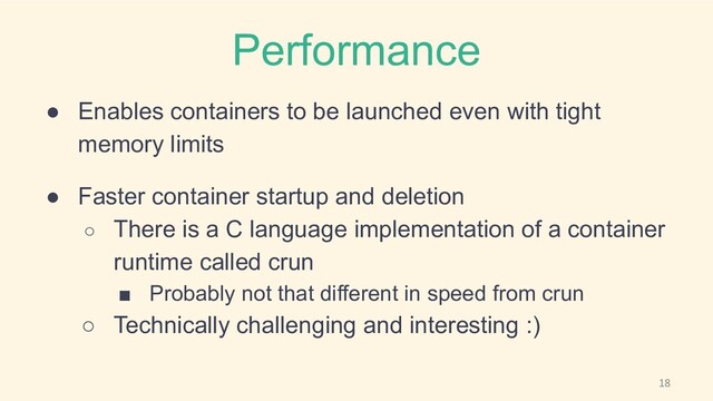 Performance
● Enables containers to be launched even with tight
memory limits
● Faster container startup and deletion
○ There is a C language implementation of a container
runtime called crun
■ Probably not that different in speed from crun
○ Technically challenging and interesting :)
18

