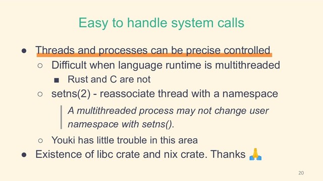 Easy to handle system calls
● Threads and processes can be precise controlled
○ Difficult when language runtime is multithreaded
■ Rust and C are not
○ setns(2) - reassociate thread with a namespace
A multithreaded process may not change user
namespace with setns().
○ Youki has little trouble in this area
● Existence of libc crate and nix crate. Thanks 🙏
20
