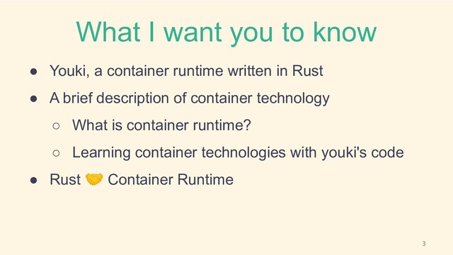 What I want you to know
● Youki, a container runtime written in Rust
● A brief description of container technology
○ What is container runtime?
○ Learning container technologies with youki's code
● Rust 🤝 Container Runtime
3
