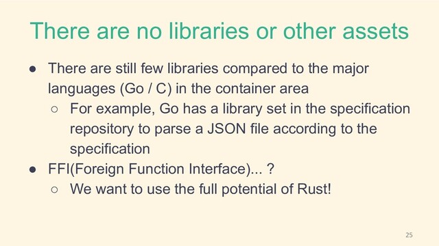 There are no libraries or other assets
● There are still few libraries compared to the major
languages (Go / C) in the container area
○ For example, Go has a library set in the specification
repository to parse a JSON file according to the
specification
● FFI(Foreign Function Interface)... ?
○ We want to use the full potential of Rust!
25
