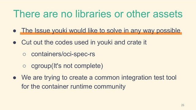 There are no libraries or other assets
● The Issue youki would like to solve in any way possible
● Cut out the codes used in youki and crate it
○ containers/oci-spec-rs
○ cgroup(It's not complete)
● We are trying to create a common integration test tool
for the container runtime community
26
