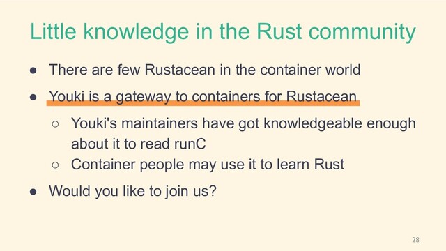 Little knowledge in the Rust community
● There are few Rustacean in the container world
● Youki is a gateway to containers for Rustacean
○ Youki's maintainers have got knowledgeable enough
about it to read runC
○ Container people may use it to learn Rust
● Would you like to join us?
28
