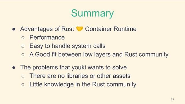 Summary
● Advantages of Rust 🤝 Container Runtime
○ Performance
○ Easy to handle system calls
○ A Good fit between low layers and Rust community
● The problems that youki wants to solve
○ There are no libraries or other assets
○ Little knowledge in the Rust community
29
