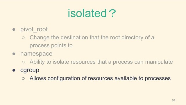 isolated？
● pivot_root
○ Change the destination that the root directory of a
process points to
● namespace
○ Ability to isolate resources that a process can manipulate
● cgroup
○ Allows configuration of resources available to processes

10
