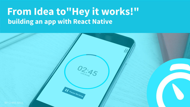BY CHRIS BALL
From Idea to"Hey it works!"
building an app with React Native

