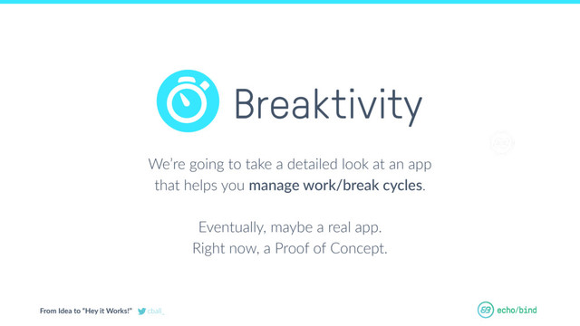 From Idea to “Hey it Works!” cball_
OUR BET AT
ECHOBIND
We’re going to take a detailed look at an app
that helps you manage work/break cycles.
Eventually, maybe a real app.
Right now, a Proof of Concept.
Breaktivity
