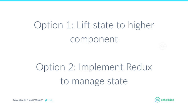 From Idea to “Hey it Works!” cball_
OUR BET AT
ECHOBIND
Option 1: Lift state to higher
component
Option 2: Implement Redux
to manage state
