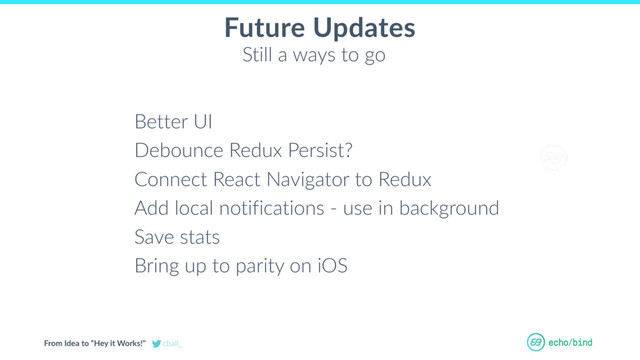 From Idea to “Hey it Works!” cball_
OUR BET AT
ECHOBIND
Future Updates
Better UI
Debounce Redux Persist?
Connect React Navigator to Redux
Add local notifications - use in background
Save stats
Bring up to parity on iOS
Still a ways to go
