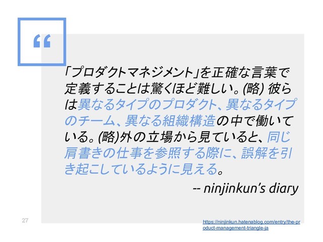“
27
「プロダクトマネジメント」を正確な言葉で
定義することは驚くほど難しい。(略) 彼ら
は異なるタイプのプロダクト、異なるタイプ
のチーム、異なる組織構造の中で働いて
いる。(略)外の立場から見ていると、同じ
肩書きの仕事を参照する際に、誤解を引
き起こしているように見える。
-- ninjinkun’s diary
https://ninjinkun.hatenablog.com/entry/the-pr
oduct-management-triangle-ja
