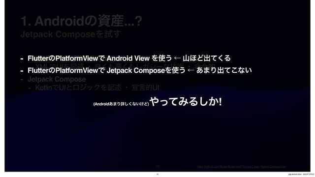 Jetpack ComposeΛࢼ͢

1. Androidͷࢿ࢈...?
- Android View (XML Layout)
- XMLͰUIΛهड़ ɾ ྑ͘΋ѱ͘΋ϨΨγʔͳٕज़ ɾ ໋ྩత
- Jetpack Compose
- KotlinͰUIͱϩδοΫΛهड़ ɾ એݴతUI
https://github.com/
fl
utter/
fl
utter/wiki/Texture-Layer-Hybrid-Composition
- FlutterͷPlatformViewͰ Android View Λ࢖͏ ˡ ࢁ΄Ͳग़ͯ͘Δ
- FlutterͷPlatformViewͰ Jetpack ComposeΛ࢖͏ ˡ ͋·Γग़ͯ͜ͳ͍
(Android͋·Γৄ͘͠ͳ͍͚Ͳ)
΍ͬͯΈΔ͔͠!
12 gdg-devfest-tokyo - 2023೥12݄9೔
