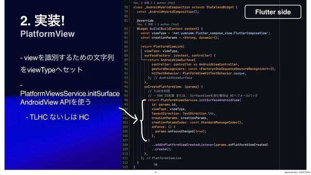 2. ࣮૷!
PlatformView
- viewΛࣝผ͢ΔͨΊͷจࣈྻ
ΛviewType΁ηοτ
-
PlatformViewsService.initSurface
AndroidView APIΛ࢖͏
- TLHC ͳ͍͠͸ HC

Flutter side
18 gdg-devfest-tokyo - 2023೥12݄9೔

