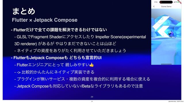 ·ͱΊ
Flutter × Jetpack Compose
- Flutter͚ͩͰશͯͷ՝୊ΛղܾͰ͖ΔΘ͚Ͱ͸ͳ͍
- GLSLͰFragment ShaderʹΞΫηεͨ͠Γ Impeller Scene(experimental
3D renderer) ͕͋Δ͕ ΍͸Γ·ͩͰ͖ͳ͍͜ͱ͸ࢁ΄Ͳ
- ωΠςΟϒͷࢿ࢈Λ͋Γ͕ͨ͘ར༻͍͖ͤͯͨͩ͞·͠ΐ͏
- Flutter΋Jetpack Compose΋ ͲͪΒ΋એݴతUI
- FlutterΤϯδχΞʹͱͬͯ ਌͠Έ΍͍͢👍
- -> ൺֱత͔ΜͨΜʹωΠςΟϒ࣮૷Ͱ͖Δ
- ϓϥάΠϯ͕ແ͍αʔϏεɾෳ਺ͷࢿ࢈Λෳ߹తʹར༻͢Δ৔߹ʹ࢖͑Δ
- Jetpack Compose΋ରԠ͍ͯ͠ͳ͍/BetaͳϥΠϒϥϦ΋͋ΔͷͰ஫ҙ

29 gdg-devfest-tokyo - 2023೥12݄9೔
