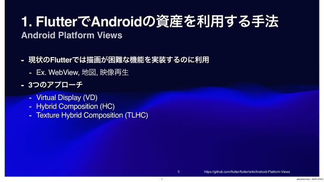 Android Platform Views


1. FlutterͰAndroidͷࢿ࢈Λར༻͢Δख๏
- ݱঢ়ͷFlutterͰ͸ඳը͕ࠔ೉ͳػೳΛ࣮૷͢Δͷʹར༻
- Ex. WebView, ஍ਤ, ө૾࠶ੜ
- 3ͭͷΞϓϩʔν
- Virtual Display (VD)
- Hybrid Composition (HC)
- Texture Hybrid Composition (TLHC)
https://github.com/
fl
utter/
fl
utter/wiki/Android-Platform-Views
5 gdg-devfest-tokyo - 2023೥12݄9೔
