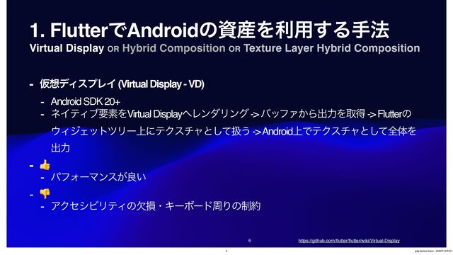 Virtual Display OR Hybrid Composition OR Texture Layer Hybrid Composition


1. FlutterͰAndroidͷࢿ࢈Λར༻͢Δख๏
- Ծ૝σΟεϓϨΠ (Virtual Display - VD)
- Android SDK 20+
- ωΠςΟϒཁૉΛVirtual Display΁ϨϯμϦϯά -> όοϑΝ͔Βग़ྗΛऔಘ -> Flutterͷ
΢ΟδΣοτπϦʔ্ʹςΫενϟͱͯ͠ѻ͏ -> Android্ͰςΫενϟͱͯ͠શମΛ
ग़ྗ
- 👍
- ύϑΥʔϚϯε͕ྑ͍
- 👎
- ΞΫηγϏϦςΟͷܽଛɾΩʔϘʔυपΓͷ੍໿
https://github.com/
fl
utter/
fl
utter/wiki/Virtual-Display
6 gdg-devfest-tokyo - 2023೥12݄9೔
