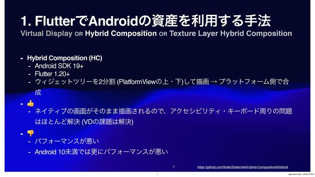 Virtual Display OR Hybrid Composition OR Texture Layer Hybrid Composition


1. FlutterͰAndroidͷࢿ࢈Λར༻͢Δख๏
- Hybrid Composition (HC)
- Android SDK 19+
- Flutter 1.20+
- ΢ΟδΣοτπϦʔΛ2෼ׂ (PlatformViewͷ্ɾԼ)ͯ͠ඳը ˠ ϓϥοτϑΥʔϜଆͰ߹
੒
- 👍
- ωΠςΟϒͷը໘͕ͦͷ··ඳը͞ΕΔͷͰɺΞΫηγϏϦςΟɾΩʔϘʔυपΓͷ໰୊
͸΄ͱΜͲղܾ (VDͷ՝୊͸ղܾ)
- 👎
- ύϑΥʔϚϯε͕ѱ͍
- Android 10ະຬͰ͸ߋʹύϑΥʔϚϯε͕ѱ͍
https://github.com/
fl
utter/
fl
utter/wiki/Hybrid-Composition#Android
7 gdg-devfest-tokyo - 2023೥12݄9೔
