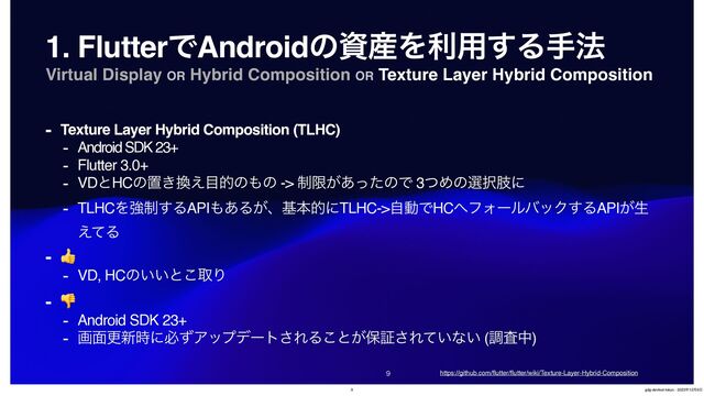 Virtual Display OR Hybrid Composition OR Texture Layer Hybrid Composition


1. FlutterͰAndroidͷࢿ࢈Λར༻͢Δख๏
- Texture Layer Hybrid Composition (TLHC)
- Android SDK 23+
- Flutter 3.0+
- VDͱHCͷஔ͖׵͑໨తͷ΋ͷ -> ੍ݶ͕͋ͬͨͷͰ 3ͭΊͷબ୒ࢶʹ
- TLHCΛڧ੍͢ΔAPI΋͋Δ͕ɺجຊతʹTLHC->ࣗಈͰHC΁ϑΥʔϧόοΫ͢ΔAPI͕ੜ
͑ͯΔ
- 👍
- VD, HCͷ͍͍ͱ͜औΓ
- 👎
- Android SDK 23+
- ը໘ߋ৽࣌ʹඞͣΞοϓσʔτ͞ΕΔ͜ͱ͕อূ͞Ε͍ͯͳ͍ (ௐࠪத)
https://github.com/
fl
utter/
fl
utter/wiki/Texture-Layer-Hybrid-Composition
9 gdg-devfest-tokyo - 2023೥12݄9೔
