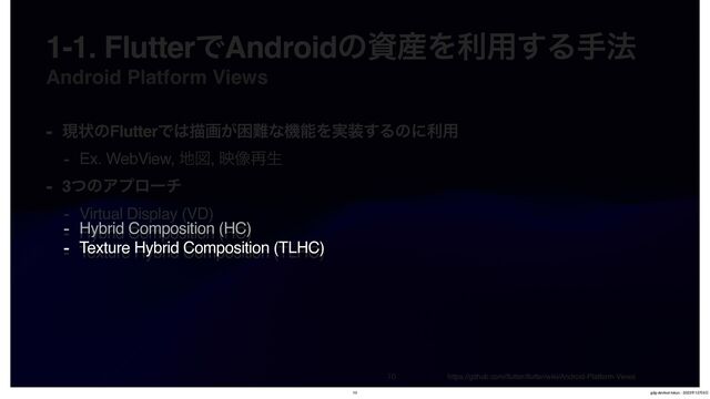 Android Platform Views


1-1. FlutterͰAndroidͷࢿ࢈Λར༻͢Δख๏
- ݱঢ়ͷFlutterͰ͸ඳը͕ࠔ೉ͳػೳΛ࣮૷͢Δͷʹར༻
- Ex. WebView, ஍ਤ, ө૾࠶ੜ
- 3ͭͷΞϓϩʔν
- Virtual Display (VD)
- Hybrid Composition (HC)
- Texture Hybrid Composition (TLHC)
https://github.com/
fl
utter/
fl
utter/wiki/Android-Platform-Views
- Hybrid Composition (HC)
- Texture Hybrid Composition (TLHC)
10 gdg-devfest-tokyo - 2023೥12݄9೔
