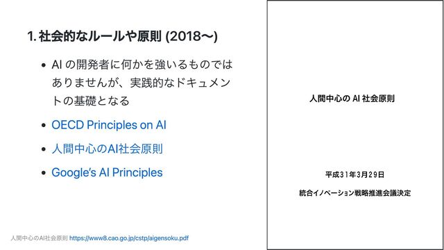 1. 社会的なルールや原則 (2018〜)
AI の開発者に何かを強いるものでは
ありませんが、実践的なドキュメン
トの基礎となる
OECD Principles on AI
人間中心のAI社会原則
Google’s AI Principles
人間中心のAI社会原則 https://www8.cao.go.jp/cstp/aigensoku.pdf
