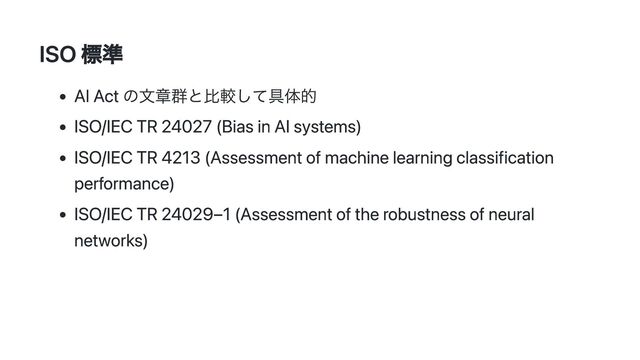 ISO 標準
AI Act の文章群と比較して具体的
ISO/IEC TR 24027 (Bias in AI systems)
ISO/IEC TR 4213 (Assessment of machine learning classification
performance)
ISO/IEC TR 24029–1 (Assessment of the robustness of neural
networks)
