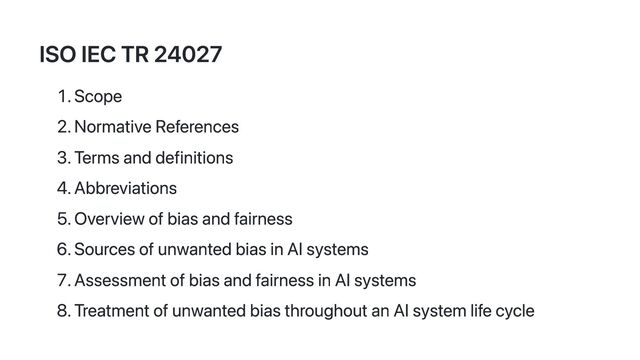 ISO IEC TR 24027
1. Scope
2. Normative References
3. Terms and definitions
4. Abbreviations
5. Overview of bias and fairness
6. Sources of unwanted bias in AI systems
7. Assessment of bias and fairness in AI systems
8. Treatment of unwanted bias throughout an AI system life cycle
