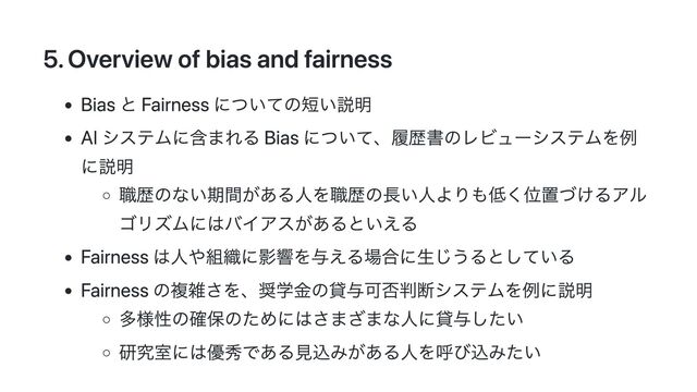 5. Overview of bias and fairness
Bias と Fairness についての短い説明
AI システムに含まれる Bias について、履歴書のレビューシステムを例
に説明
職歴のない期間がある人を職歴の長い人よりも低く位置づけるアル
ゴリズムにはバイアスがあるといえる
Fairness は人や組織に影響を与える場合に生じうるとしている
Fairness の複雑さを、奨学金の貸与可否判断システムを例に説明
多様性の確保のためにはさまざまな人に貸与したい
研究室には優秀である見込みがある人を呼び込みたい
