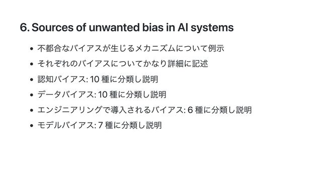 6. Sources of unwanted bias in AI systems
不都合なバイアスが生じるメカニズムについて例示
それぞれのバイアスについてかなり詳細に記述
認知バイアス: 10 種に分類し説明
データバイアス: 10 種に分類し説明
エンジニアリングで導入されるバイアス: 6 種に分類し説明
モデルバイアス: 7 種に分類し説明
