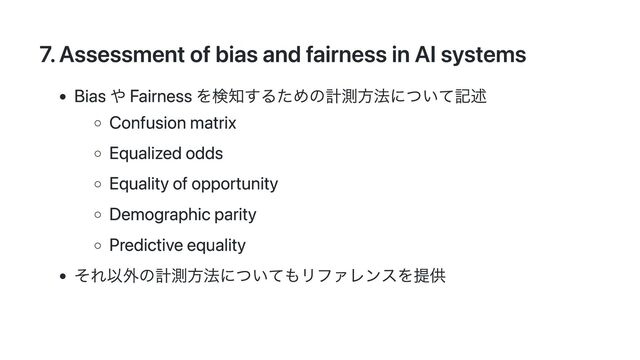 7. Assessment of bias and fairness in AI systems
Bias や Fairness を検知するための計測方法について記述
Confusion matrix
Equalized odds
Equality of opportunity
Demographic parity
Predictive equality
それ以外の計測方法についてもリファレンスを提供
