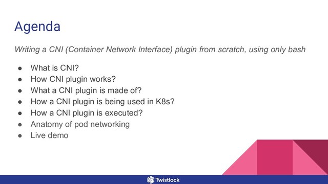 Writing a CNI (Container Network Interface) plugin from scratch, using only bash
● What is CNI?
● How CNI plugin works?
● What a CNI plugin is made of?
● How a CNI plugin is being used in K8s?
● How a CNI plugin is executed?
● Anatomy of pod networking
● Live demo
Agenda
