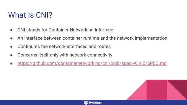 What is CNI?
● CNI stands for Container Networking Interface
● An interface between container runtime and the network implementation
● Conﬁgures the network interfaces and routes
● Concerns itself only with network connectivity
● https://github.com/containernetworking/cni/blob/spec-v0.4.0/SPEC.md
