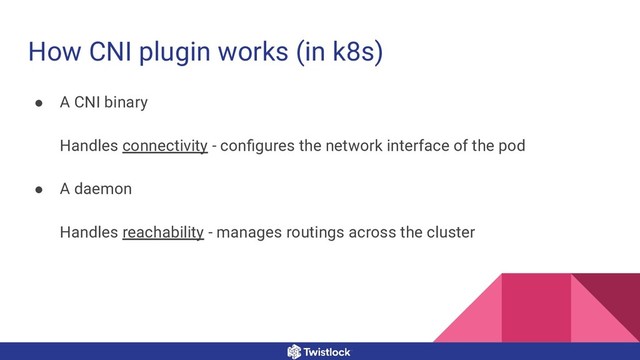 How CNI plugin works (in k8s)
● A CNI binary
Handles connectivity - conﬁgures the network interface of the pod
● A daemon
Handles reachability - manages routings across the cluster

