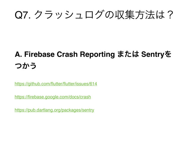 Q7. Ϋϥογϡϩάͷऩूํ๏͸ʁ
A. Firebase Crash Reporting ·ͨ͸ SentryΛ
͔ͭ͏
https://github.com/ﬂutter/ﬂutter/issues/614
https://ﬁrebase.google.com/docs/crash
https://pub.dartlang.org/packages/sentry
