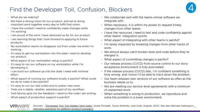 © VMware, Inc.
13
Find the Developer Toil, Confusion, Blockers
• What are we making?
• We have a strong vision for our product, and we're doing
important work together every day to fulfill that vision.
• I have the context I need to confidently make changes while
I'm working.
• I am proud of the work I have delivered so far for our product.
• I am learning things that I look forward to applying to future
products.
• My workstation seems to disappear out from under me while I'm
working.
• It's easy to get my workstation into the state I need to develop
our product.
• What aspect of our workstation setup is painful?
• It's easy to run our software on my workstation while I’m
developing it.
• I can boot our software up into the state I need with minimal
effort.
• What aspect of running our software locally is painful? What could
we do to make it less painful?
• It's easy to run our test suites and to author new ones.
• Tests are a stable, reliable, seamless part of my workflow.
• Test failures give me the feedback I need on the code I am writing.
• What aspect of production support is painful?
• We collaborate well with the teams whose software we
integrate with.
• When necessary, it is within my power to request timely
changes from other teams.
• I have the resources I need to test and code confidently against
other teams' integration points.
• What aspect of integrating with other teams is painful?
• I'm rarely impacted by breaking changes from other tracks of
work.
• We almost always catch broken tests and code before they're
merged in.
• What aspect of committing changes is painful?
• Our release process (CI/CD) from source control to our story
acceptance environment is fully automated.
• If the release process (CI/CD) fails, I'm confident something is
truly wrong, and I know I'll be able to track down the problem.
• Our team releases new versions of our software as often as the
business needs us to.
• We are meeting our service-level agreements with a minimum
of unplanned work.
• When something is wrong in production, we reproduce and
solve the problem in a lower environment.
Sources: "Developer Toil: The Hidden Tech Debt," Susie Forbath, Tyson McNulty, and Coté, August, 2022. See also Michael Galloway’s
interview questions for platform product managers.
4
