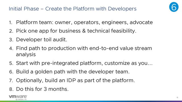 © VMware, Inc.
15
Initial Phase – Create the Platform with Developers
1. Platform team: owner, operators, engineers, advocate
2. Pick one app for business & technical feasibility.
3. Developer toil audit.
4. Find path to production with end-to-end value stream
analysis
5. Start with pre-integrated platform, customize as you...
6. Build a golden path with the developer team.
7. Optionally, build an IDP as part of the platform.
8. Do this for 3 months.
6
