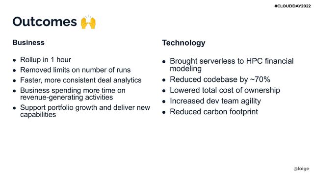 Outcomes 🙌
Business
● Rollup in 1 hour
● Removed limits on number of runs
● Faster, more consistent deal analytics
● Business spending more time on
revenue-generating activities
● Support portfolio growth and deliver new
capabilities
Technology
● Brought serverless to HPC financial
modeling
● Reduced codebase by ~70%
● Lowered total cost of ownership
● Increased dev team agility
● Reduced carbon footprint
@loige
#CLOUDDAY2022
